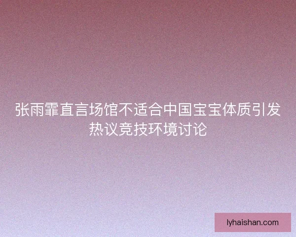 张雨霏直言场馆不适合中国宝宝体质引发热议竞技环境讨论