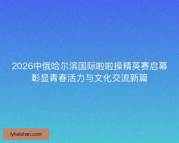 2026中俄哈尔滨国际啦啦操精英赛启幕彰显青春活力与文化交流新篇
