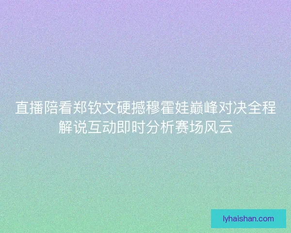 直播陪看郑钦文硬撼穆霍娃巅峰对决全程解说互动即时分析赛场风云