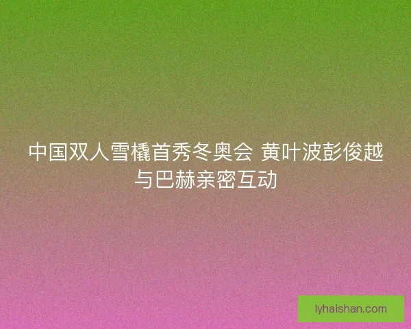 中国双人雪橇首秀冬奥会 黄叶波彭俊越与巴赫亲密互动
